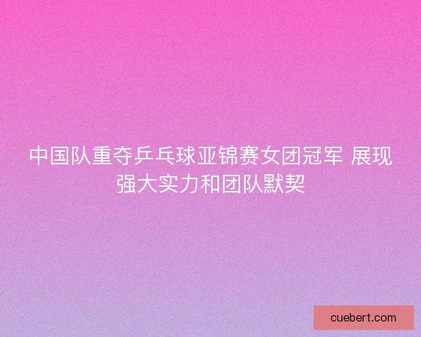 中国队重夺乒乓球亚锦赛女团冠军 展现强大实力和团队默契