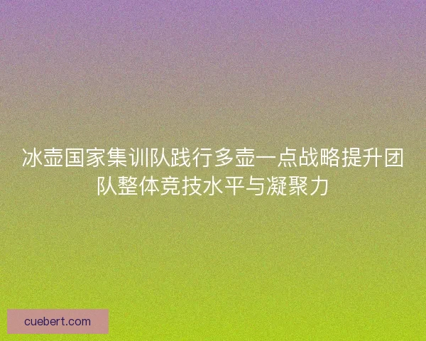 冰壶国家集训队践行多壶一点战略提升团队整体竞技水平与凝聚力