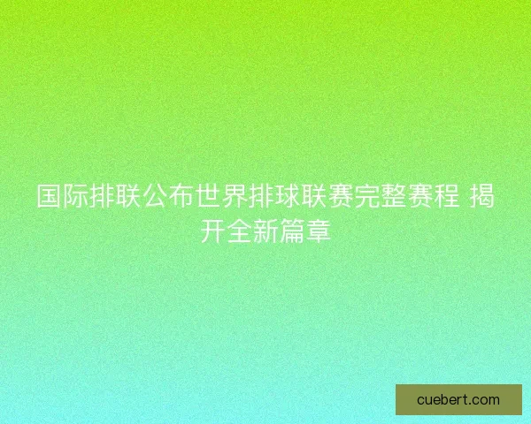 国际排联公布世界排球联赛完整赛程 揭开全新篇章