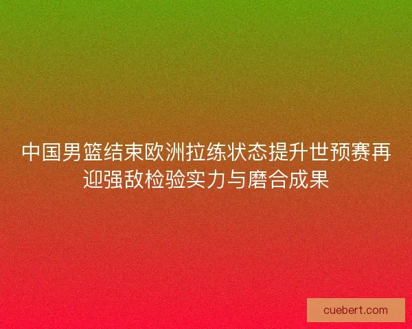 中国男篮结束欧洲拉练状态提升世预赛再迎强敌检验实力与磨合成果