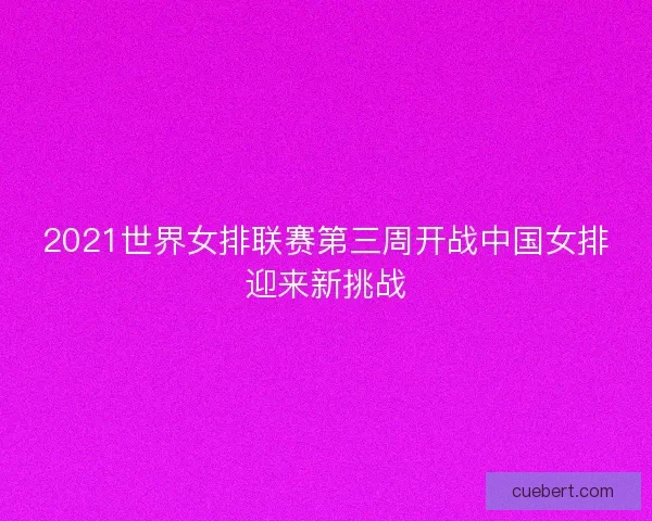 2021世界女排联赛第三周开战中国女排迎来新挑战