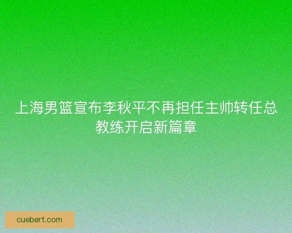 上海男篮宣布李秋平不再担任主帅转任总教练开启新篇章