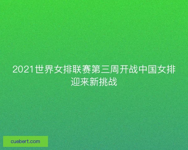 2021世界女排联赛第三周开战中国女排迎来新挑战