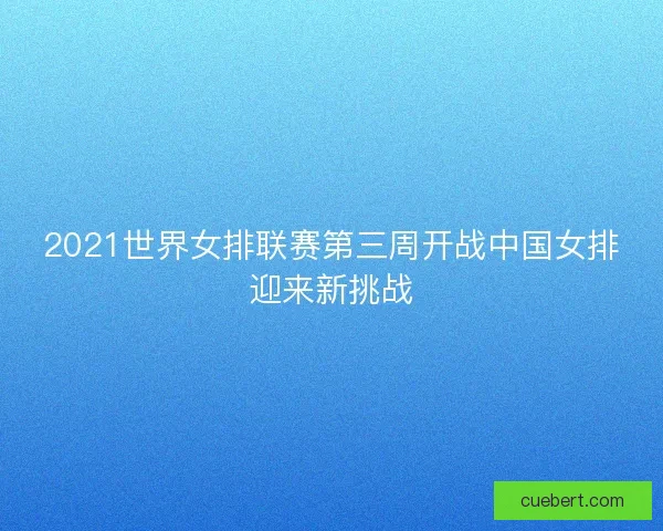 2021世界女排联赛第三周开战中国女排迎来新挑战