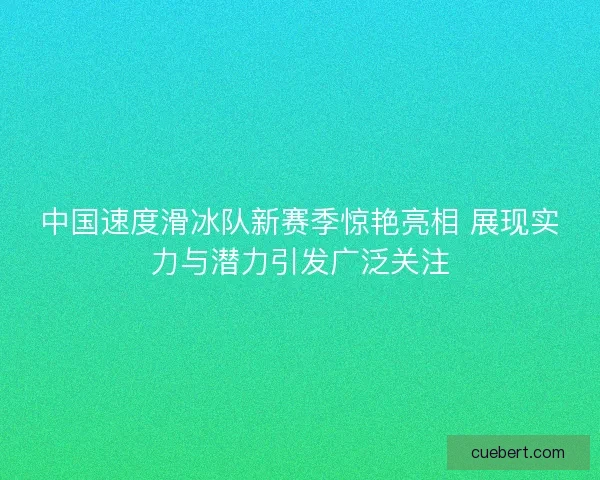 中国速度滑冰队新赛季惊艳亮相 展现实力与潜力引发广泛关注