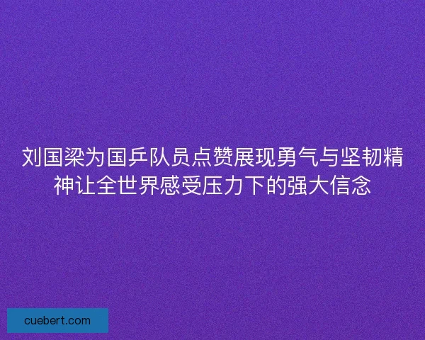 刘国梁为国乒队员点赞展现勇气与坚韧精神让全世界感受压力下的强大信念