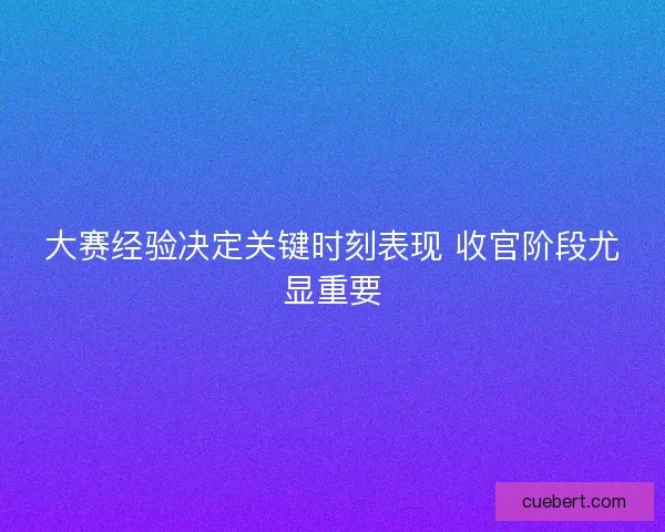 大赛经验决定关键时刻表现 收官阶段尤显重要